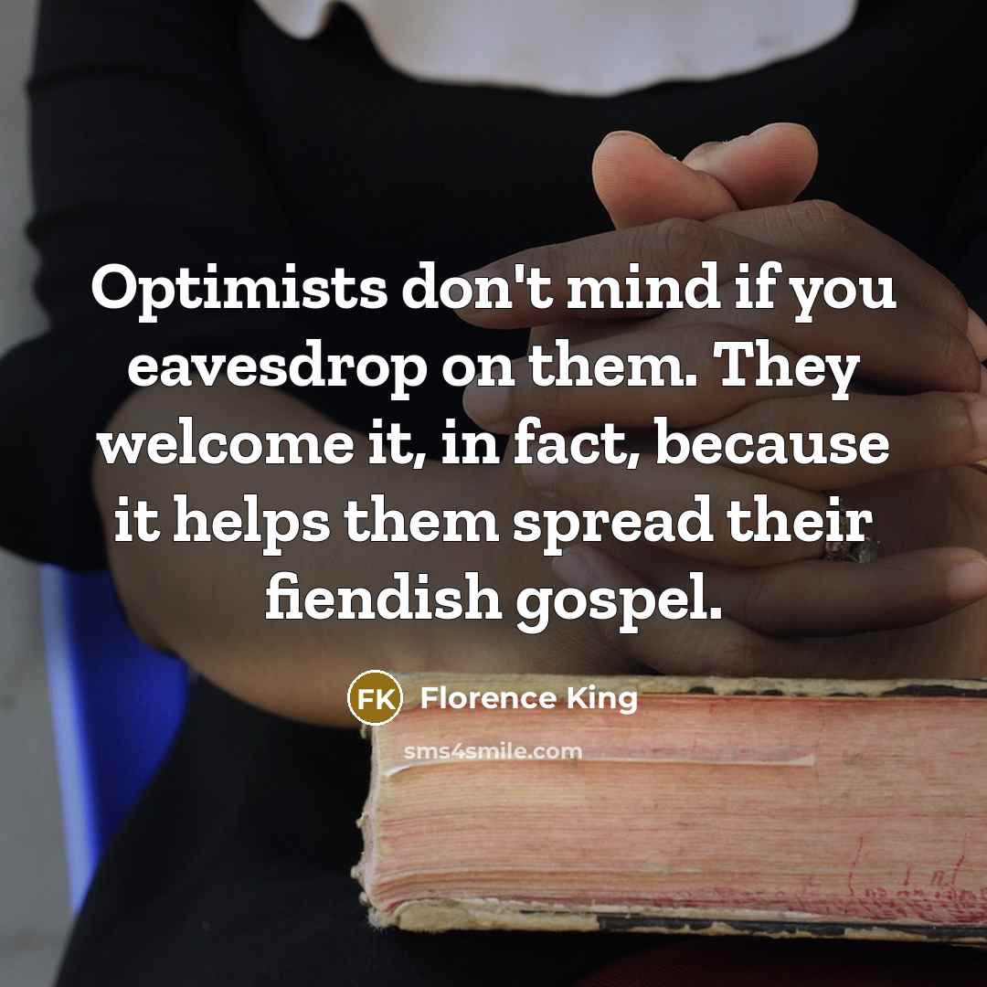 “Optimists don't mind if you eavesdrop on them. They welcome it, in fact, because it helps them spread their fiendish gospel.” quote by Florence King