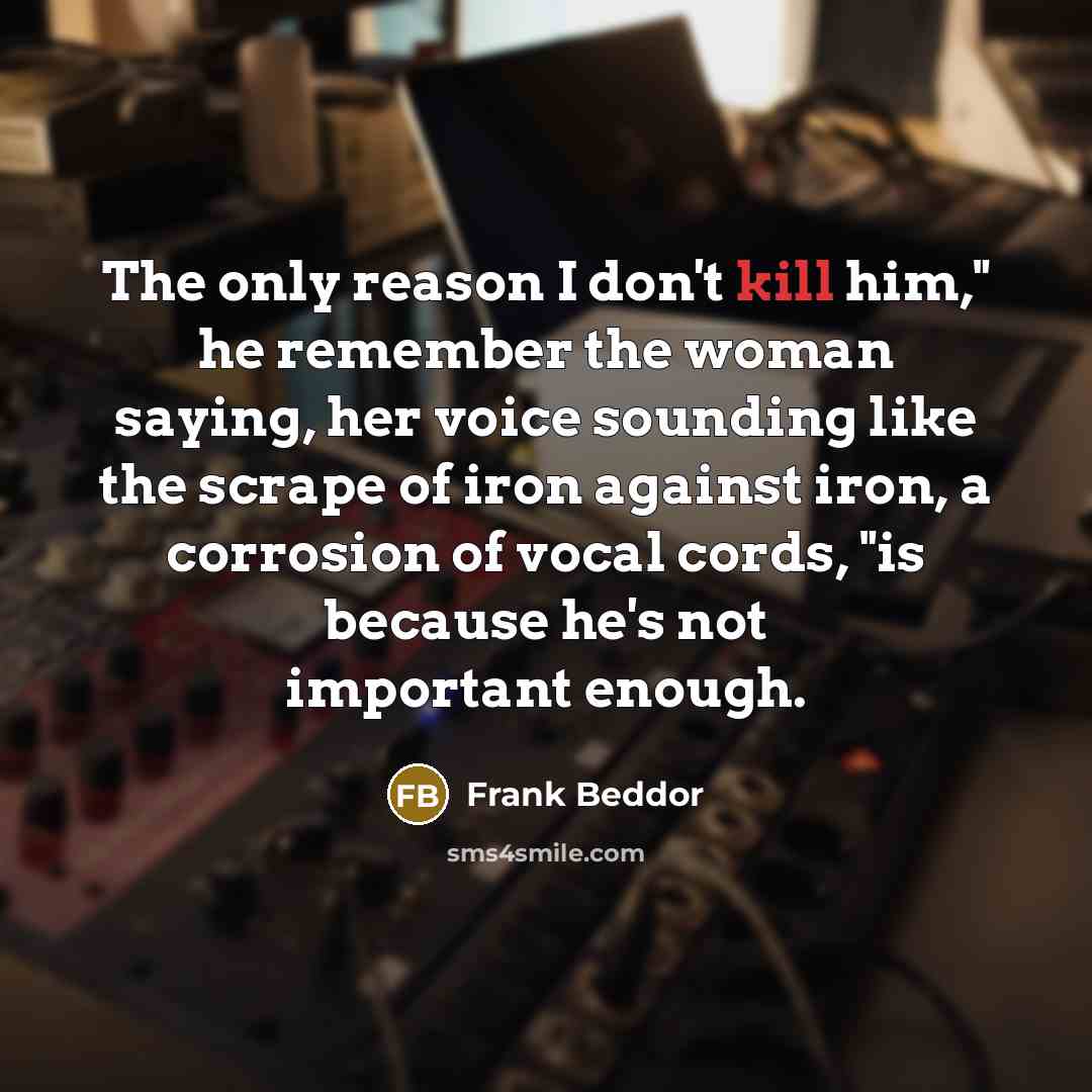 “The only reason I don't kill him," he remember the woman saying, her voice sounding like the scrape of iron against iron, a corrosion of vocal cords, "is because he's not important enough.” quote by Frank Beddor