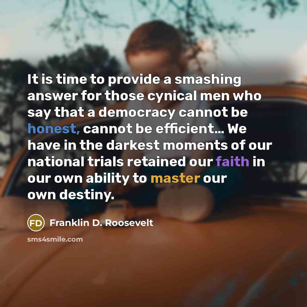 “It is time to provide a smashing answer for those cynical men who say that a democracy cannot be honest, cannot be efficient… We have in the darkest moments of our national trials retained our faith in our own ability to master our own destiny.” quote by Franklin D. Roosevelt