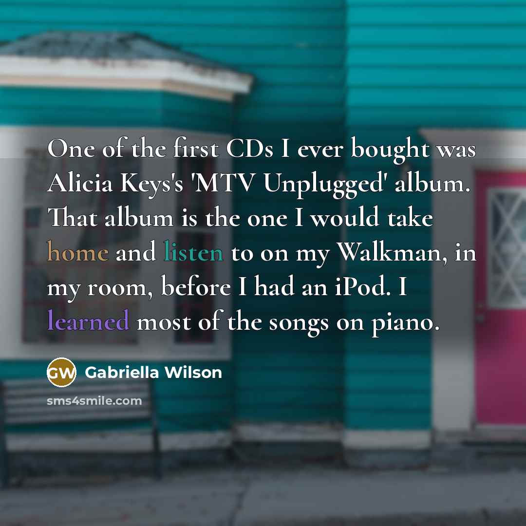 “One of the first CDs I ever bought was Alicia Keys's 'MTV Unplugged' album. That album is the one I would take home and listen to on my Walkman, in my room, before I had an iPod. I learned most of the songs on piano.” quote by Gabriella Wilson