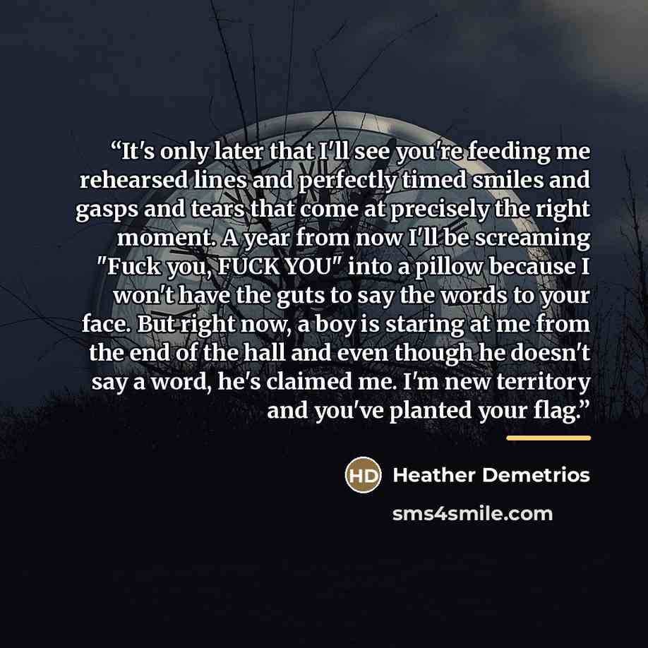 “It's only later that I'll see you're feeding me rehearsed lines and perfectly timed smiles and gasps and tears that come at precisely the right moment. A year from now I'll be screaming "Fuck you, FUCK YOU" into a pillow because I won't have the guts to say the words to your face. But right now, a…” quote by Heather Demetrios