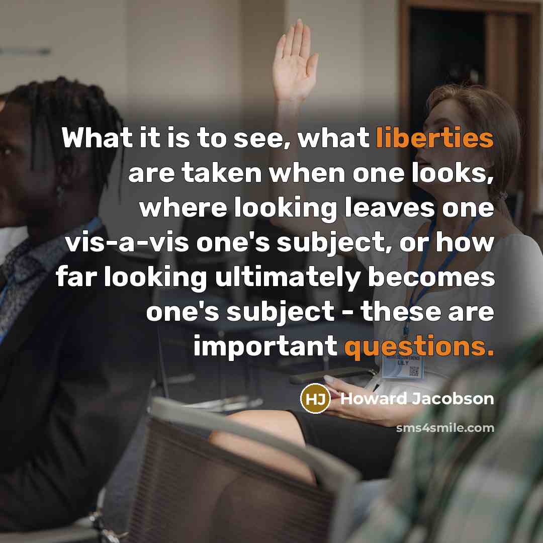 “What it is to see, what liberties are taken when one looks, where looking leaves one vis-a-vis one's subject, or how far looking ultimately becomes one's subject - these are important questions.” quote by Howard Jacobson