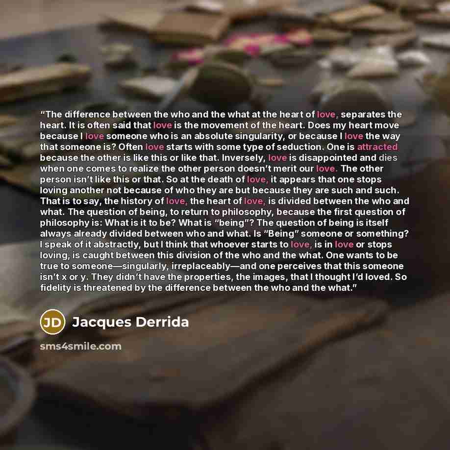 “The difference between the who and the what at the heart of love, separates the heart. It is often said that love is the movement of the heart. Does my heart move because I love someone who is an absolute singularity, or because I love the way that someone is? Often love starts with some type of…” quote by Jacques Derrida