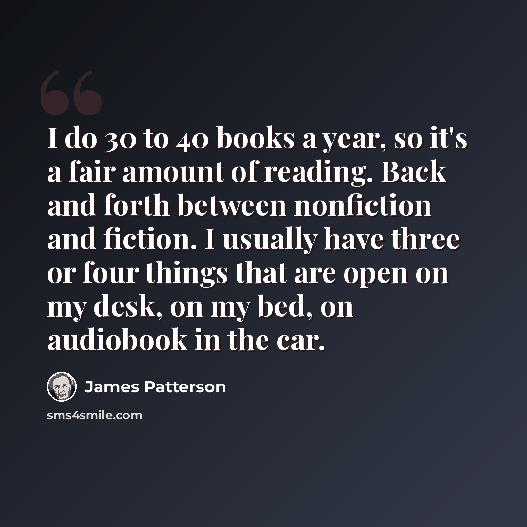 “I do 30 to 40 books a year, so it's a fair amount of reading. Back and forth between nonfiction and fiction. I usually have three or four things that are open on my desk, on my bed, on audiobook in the car.” quote by James Patterson