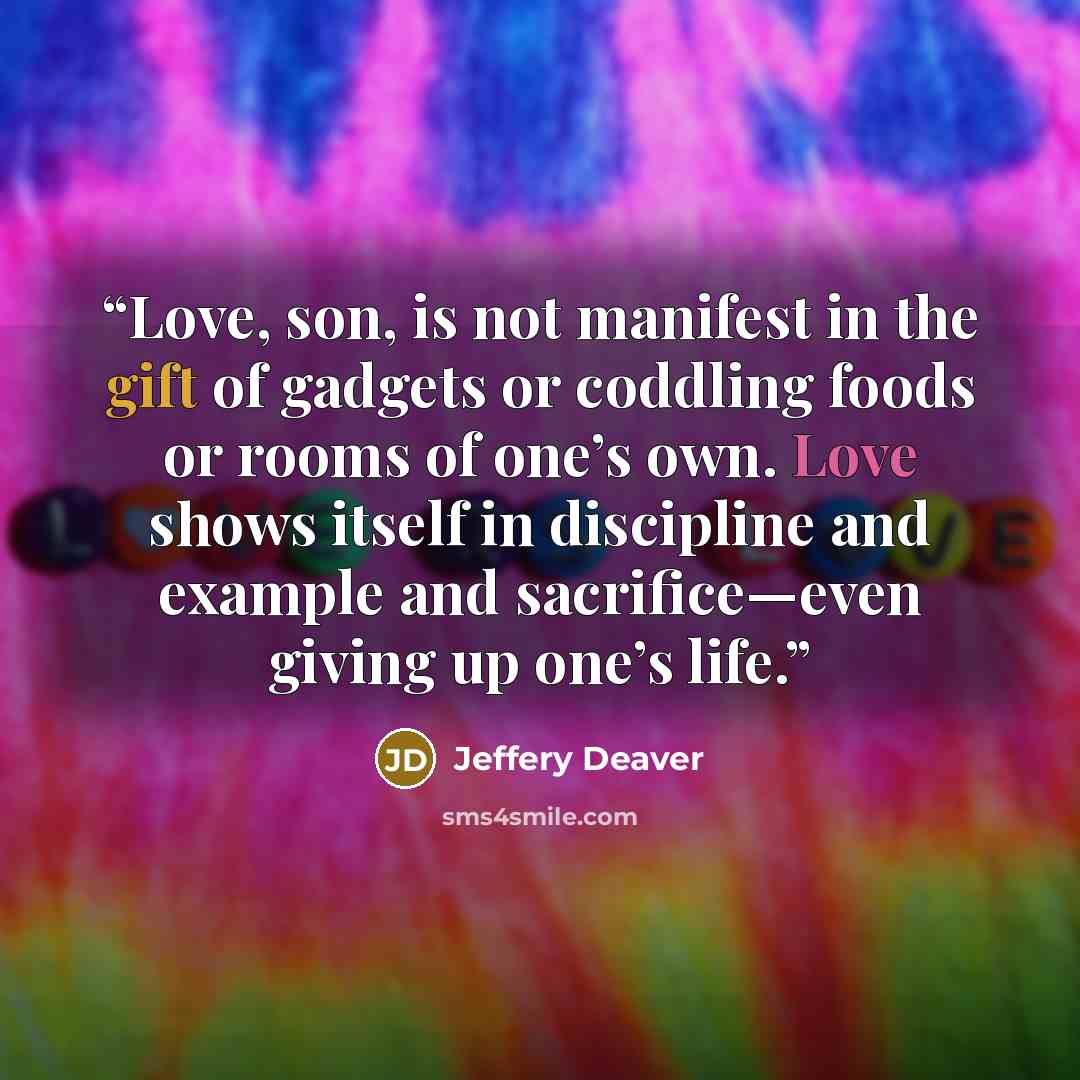 “Love, son, is not manifest in the gift of gadgets or coddling foods or rooms of one’s own. Love shows itself in discipline and example and sacrifice—even giving up one’s life.” quote by Jeffery Deaver