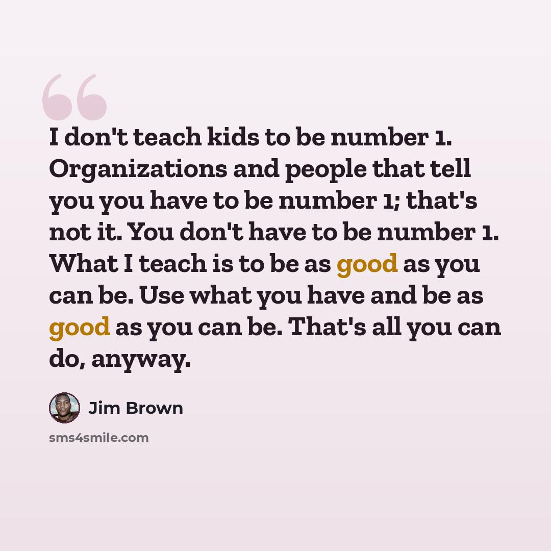 “I don't teach kids to be number 1. Organizations and people that tell you you have to be number 1; that's not it. You don't have to be number 1. What I teach is to be as good as you can be. Use what you have and be as good as you can be. That's all you can do, anyway.” quote by Jim Brown