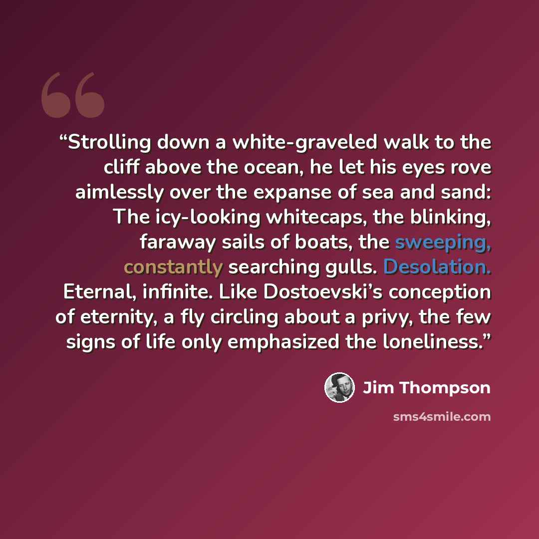 “Strolling down a white-graveled walk to the cliff above the ocean, he let his eyes rove aimlessly over the expanse of sea and sand: The icy-looking whitecaps, the blinking, faraway sails of boats, the sweeping, constantly searching gulls. Desolation. Eternal, infinite. Like Dostoevski’s conception…” quote by Jim Thompson