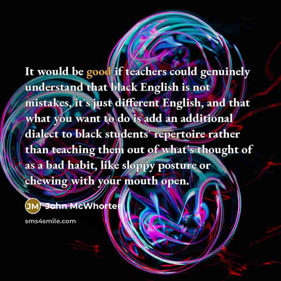 “It would be good if teachers could genuinely understand that black English is not mistakes, it's just different English, and that what you want to do is add an additional dialect to black students' repertoire rather than teaching them out of what's thought of as a bad habit, like sloppy posture or…” quote by John McWhorter
