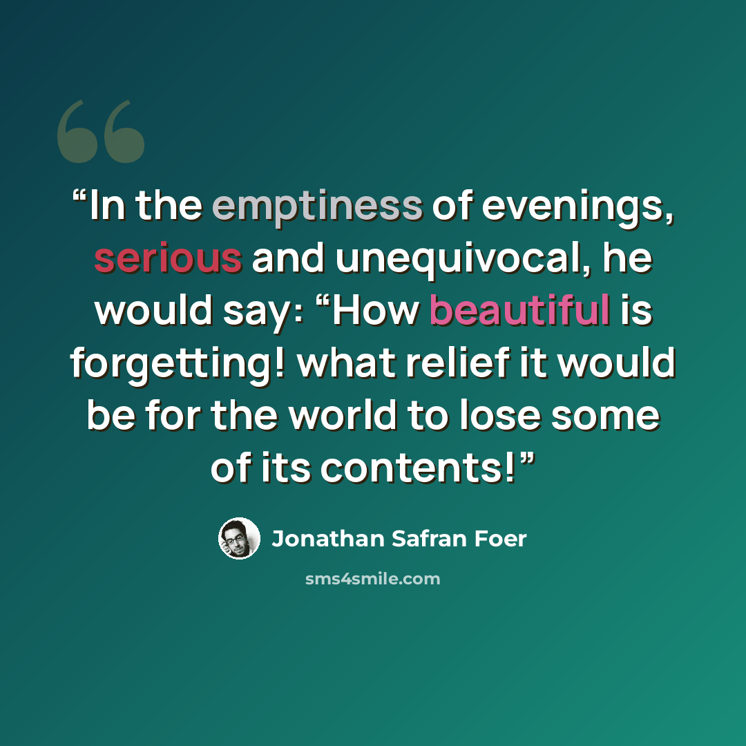 “In the emptiness of evenings, serious and unequivocal, he would say: “How beautiful is forgetting! what relief it would be for the world to lose some of its contents!” quote by Jonathan Safran Foer