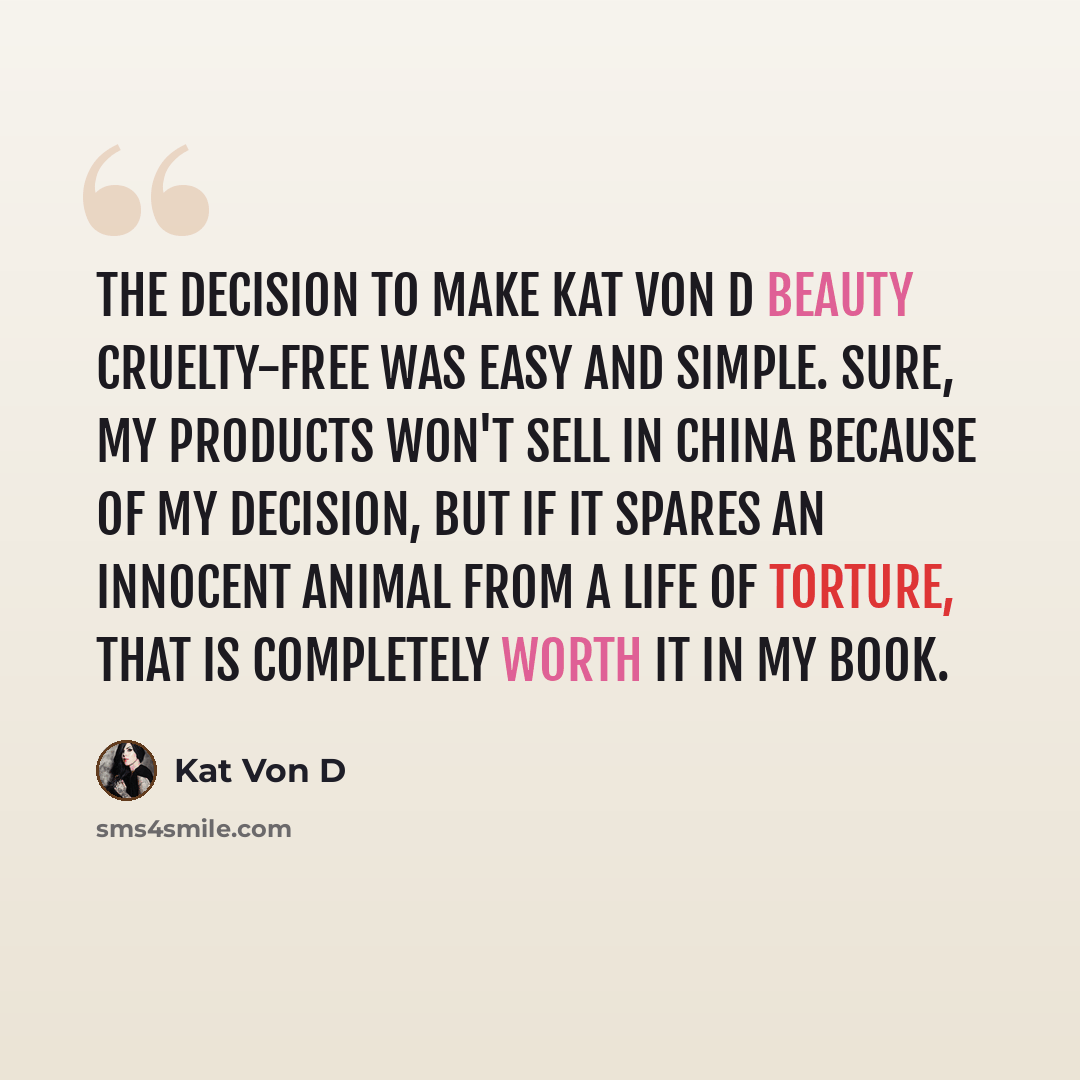 “The decision to make Kat Von D Beauty cruelty-free was easy and simple. Sure, my products won't sell in China because of my decision, but if it spares an innocent animal from a life of torture, that is completely worth it in my book.” quote by Kat Von D
