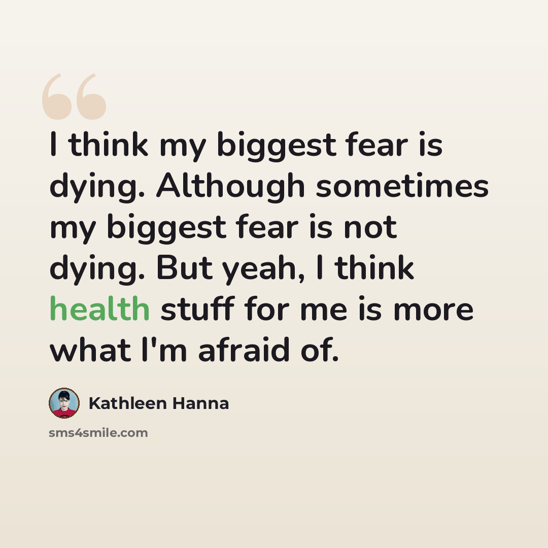 “I think my biggest fear is dying. Although sometimes my biggest fear is not dying. But yeah, I think health stuff for me is more what I'm afraid of.” quote by Kathleen Hanna
