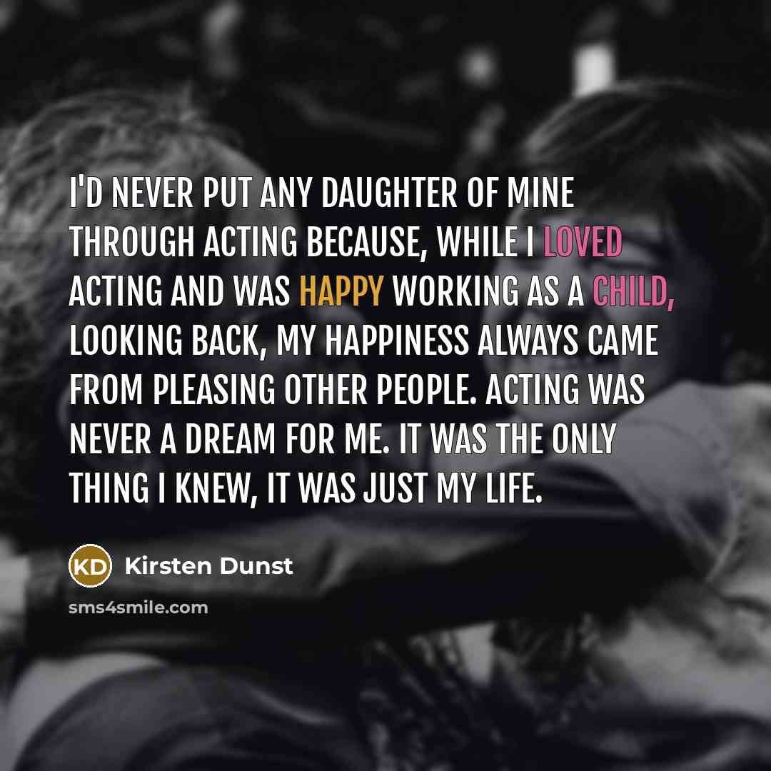 “I'd never put any daughter of mine through acting because, while I loved acting and was happy working as a child, looking back, my happiness always came from pleasing other people. Acting was never a dream for me. It was the only thing I knew, it was just my life.” quote by Kirsten Dunst
