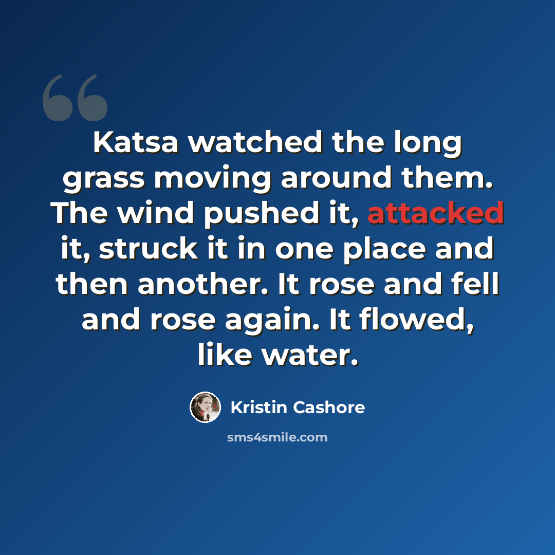 “Katsa watched the long grass moving around them. The wind pushed it, attacked it, struck it in one place and then another. It rose and fell and rose again. It flowed, like water.” quote by Kristin Cashore