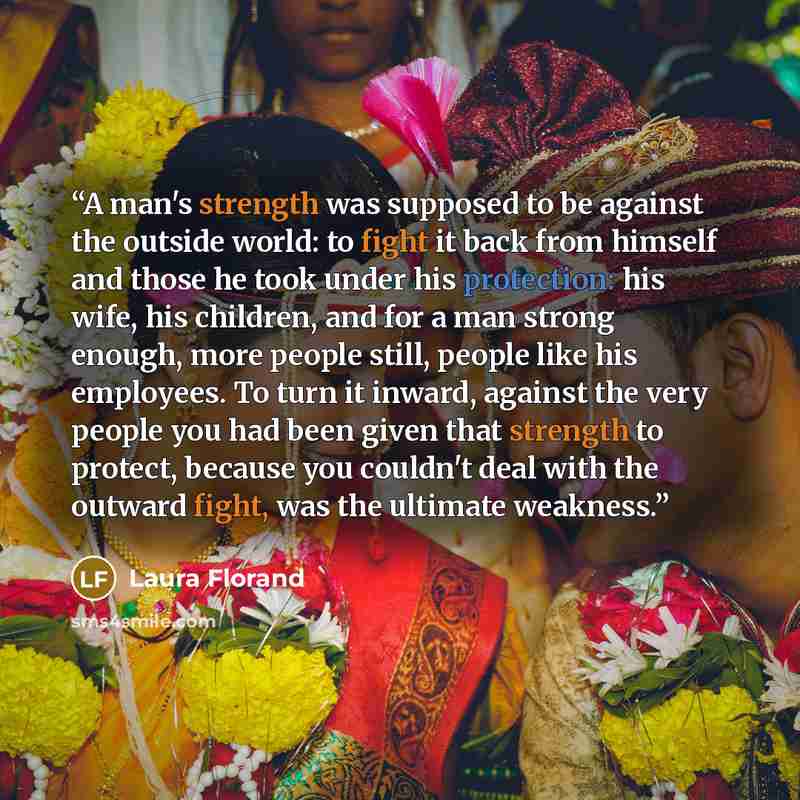 “A man's strength was supposed to be against the outside world: to fight it back from himself and those he took under his protection: his wife, his children, and for a man strong enough, more people still, people like his employees. To turn it inward, against the very people you had been given that…” quote by Laura Florand
