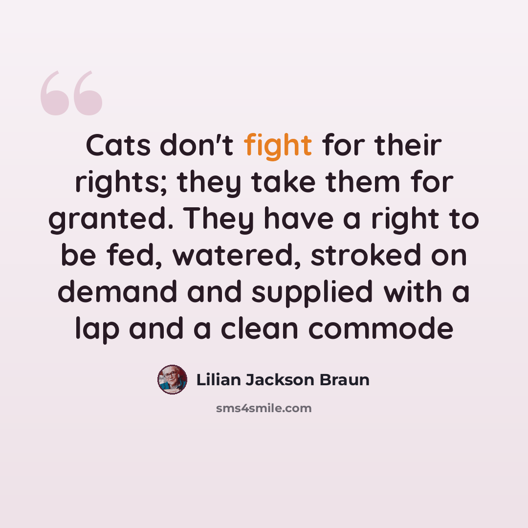 “Cats don't fight for their rights; they take them for granted. They have a right to be fed, watered, stroked on demand and supplied with a lap and a clean commode” quote by Lilian Jackson Braun