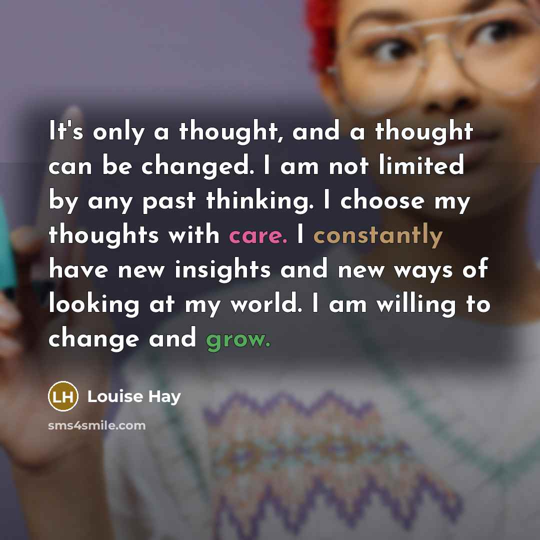 “It's only a thought, and a thought can be changed. I am not limited by any past thinking. I choose my thoughts with care. I constantly have new insights and new ways of looking at my world. I am willing to change and grow.” quote by Louise Hay