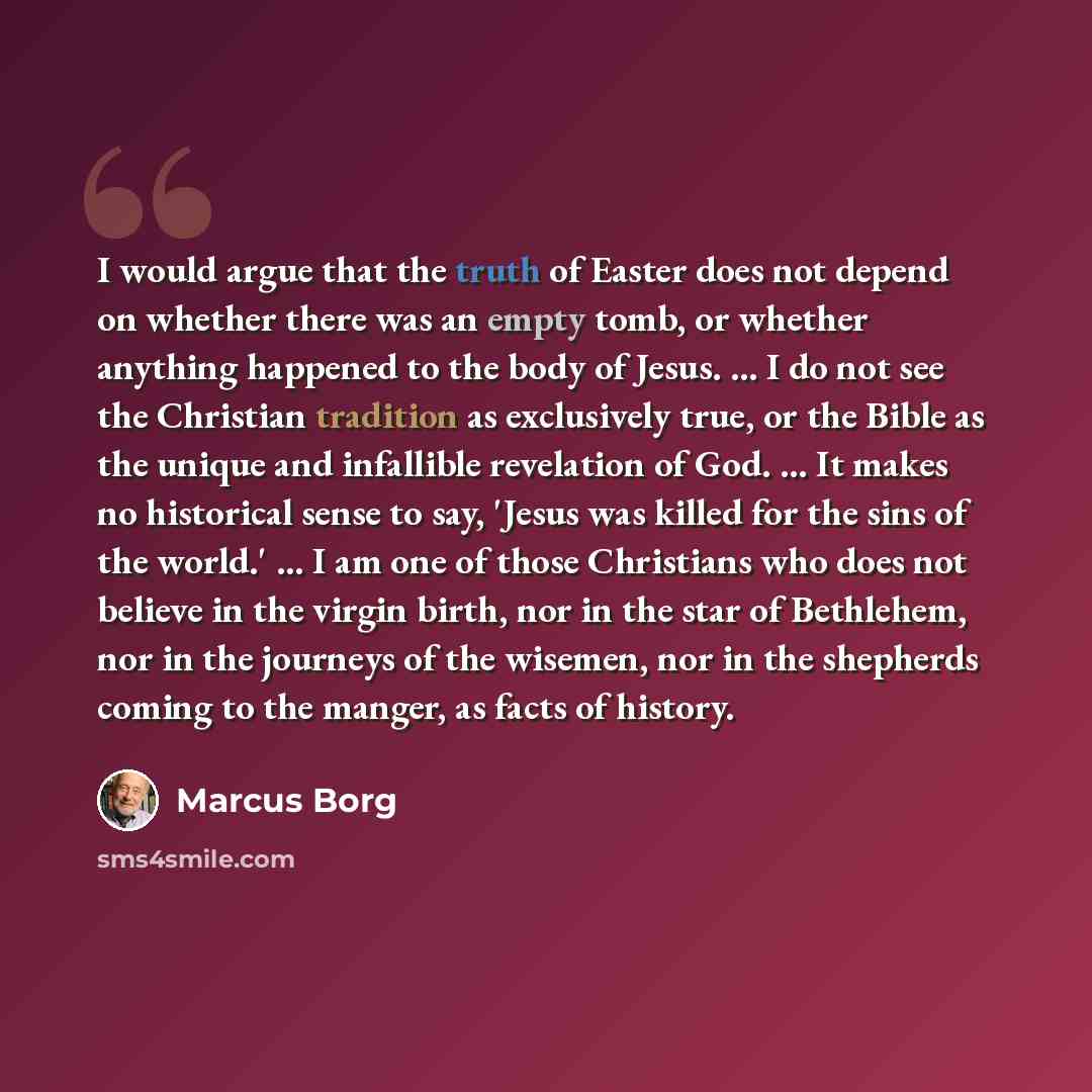 “I would argue that the truth of Easter does not depend on whether there was an empty tomb, or whether anything happened to the body of Jesus. ... I do not see the Christian tradition as exclusively true, or the Bible as the unique and infallible revelation of God. ... It makes no historical sense…” quote by Marcus Borg