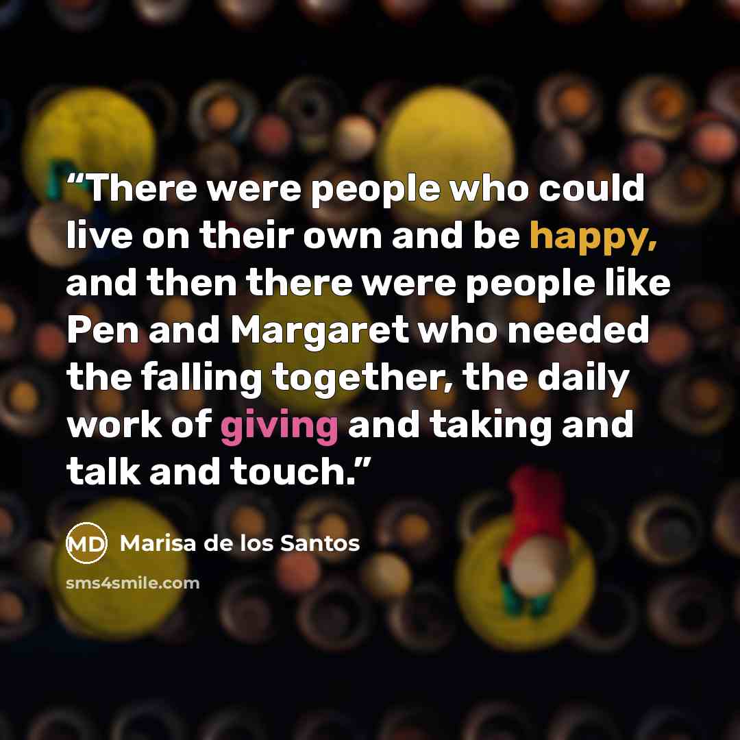 “There were people who could live on their own and be happy, and then there were people like Pen and Margaret who needed the falling together, the daily work of giving and taking and talk and touch.” quote by Marisa de los Santos