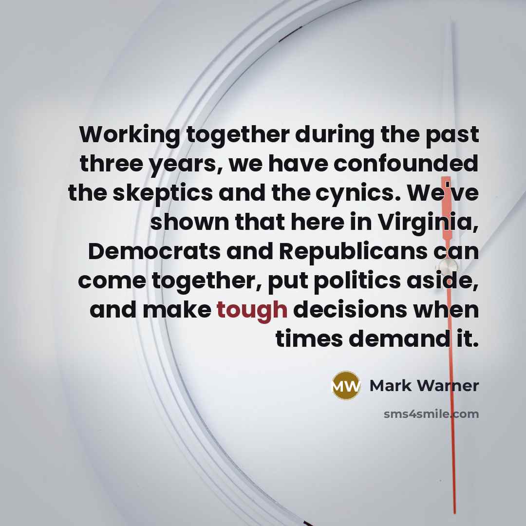 “Working together during the past three years, we have confounded the skeptics and the cynics. We've shown that here in Virginia, Democrats and Republicans can come together, put politics aside, and make tough decisions when times demand it.” quote by Mark Warner