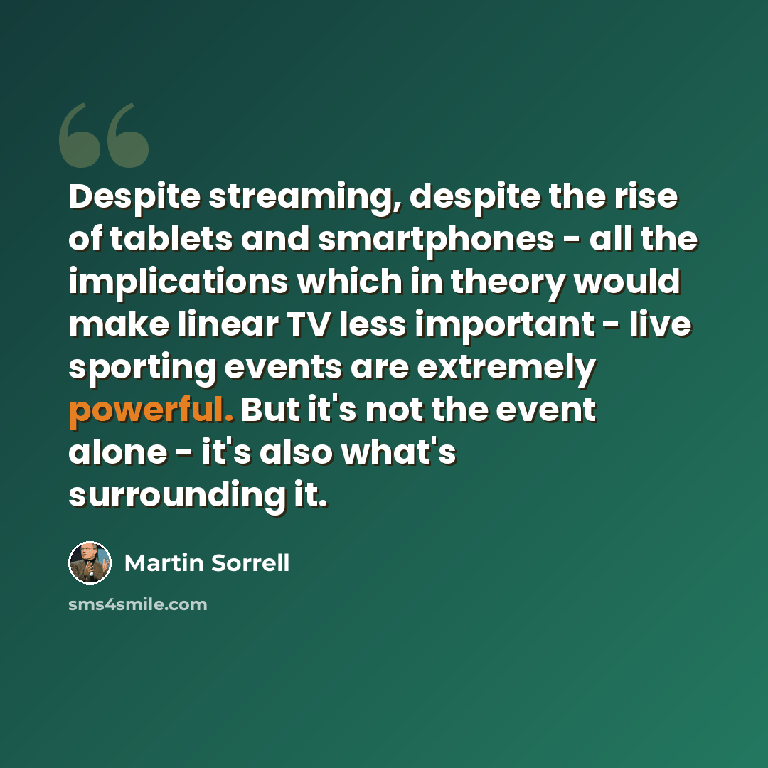 “Despite streaming, despite the rise of tablets and smartphones - all the implications which in theory would make linear TV less important - live sporting events are extremely powerful. But it's not the event alone - it's also what's surrounding it.” quote by Martin Sorrell