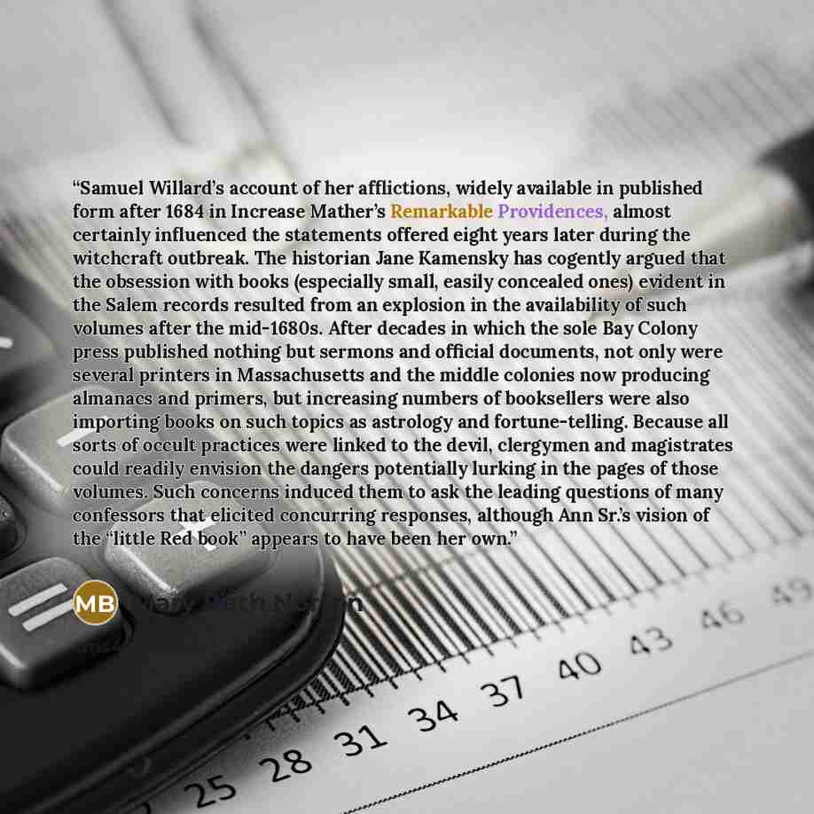 “Samuel Willard’s account of her afflictions, widely available in published form after 1684 in Increase Mather’s Remarkable Providences, almost certainly influenced the statements offered eight years later during the witchcraft outbreak. The historian Jane Kamensky has cogently argued that the…” quote by Mary Beth Norton