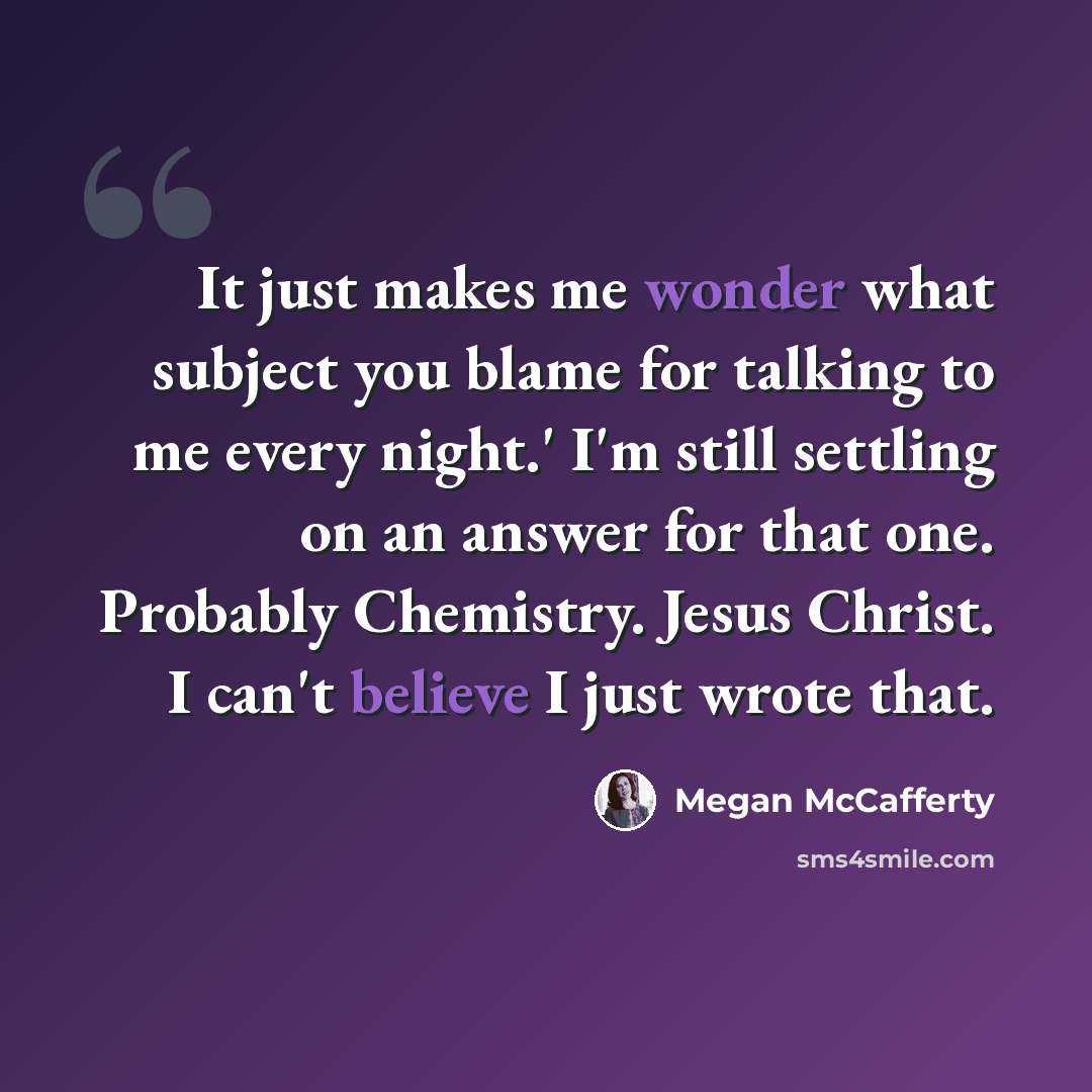 “It just makes me wonder what subject you blame for talking to me every night.' I'm still settling on an answer for that one. Probably Chemistry. Jesus Christ. I can't believe I just wrote that.” quote by Megan McCafferty