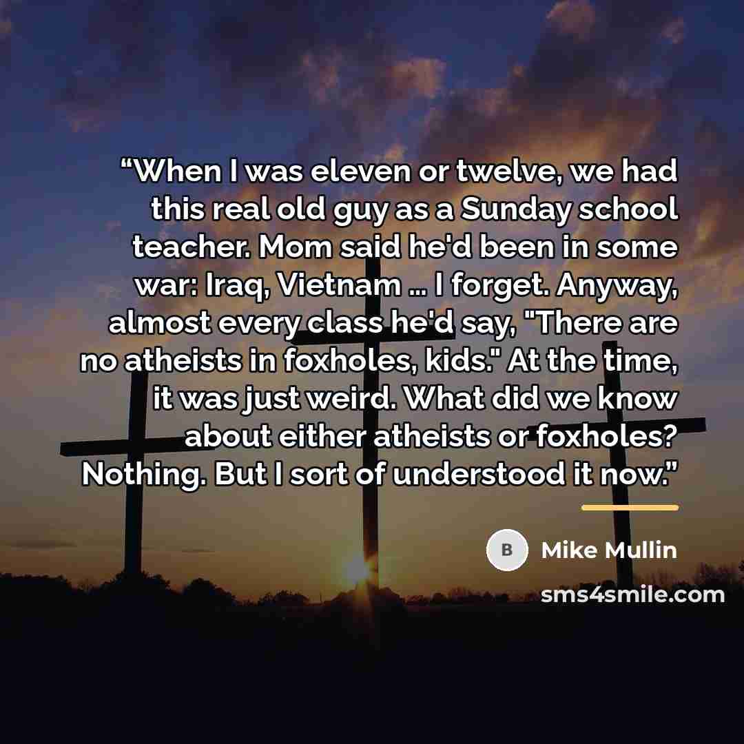 “When I was eleven or twelve, we had this real old guy as a Sunday school teacher. Mom said he'd been in some war: Iraq, Vietnam … I forget. Anyway, almost every class he'd say, "There are no atheists in foxholes, kids." At the time, it was just weird. What did we know about either atheists or…” quote by Mike Mullin