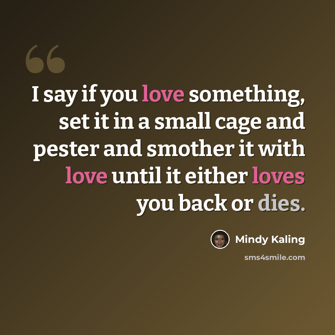 “I say if you love something, set it in a small cage and pester and smother it with love until it either loves you back or dies.” quote by Mindy Kaling