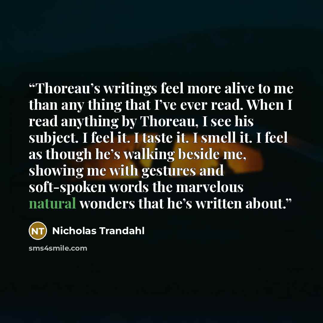 “Thoreau’s writings feel more alive to me than any thing that I’ve ever read. When I read anything by Thoreau, I see his subject. I feel it. I taste it. I smell it. I feel as though he’s walking beside me, showing me with gestures and soft-spoken words the marvelous natural wonders that he’s…” quote by Nicholas Trandahl