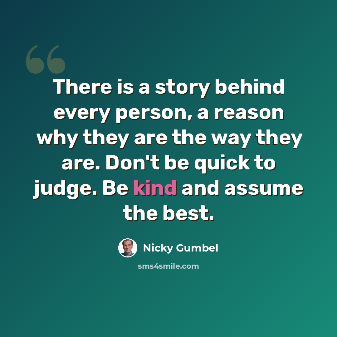 “There is a story behind every person, a reason why they are the way they are. Don't be quick to judge. Be kind and assume the best.” quote by Nicky Gumbel