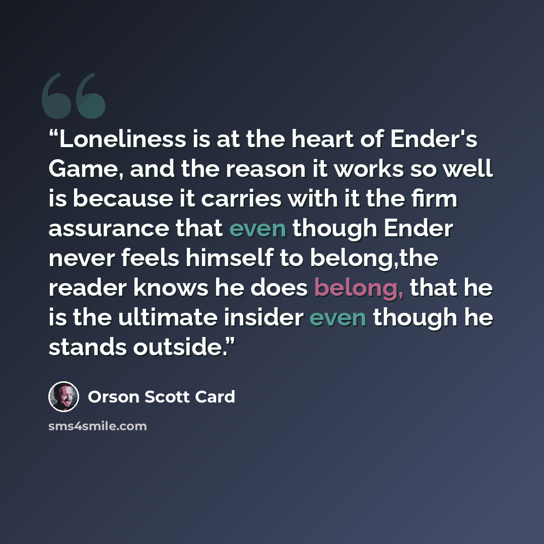 “Loneliness is at the heart of Ender's Game, and the reason it works so well is because it carries with it the firm assurance that even though Ender never feels himself to belong,the reader knows he does belong, that he is the ultimate insider even though he stands outside.” quote by Orson Scott Card