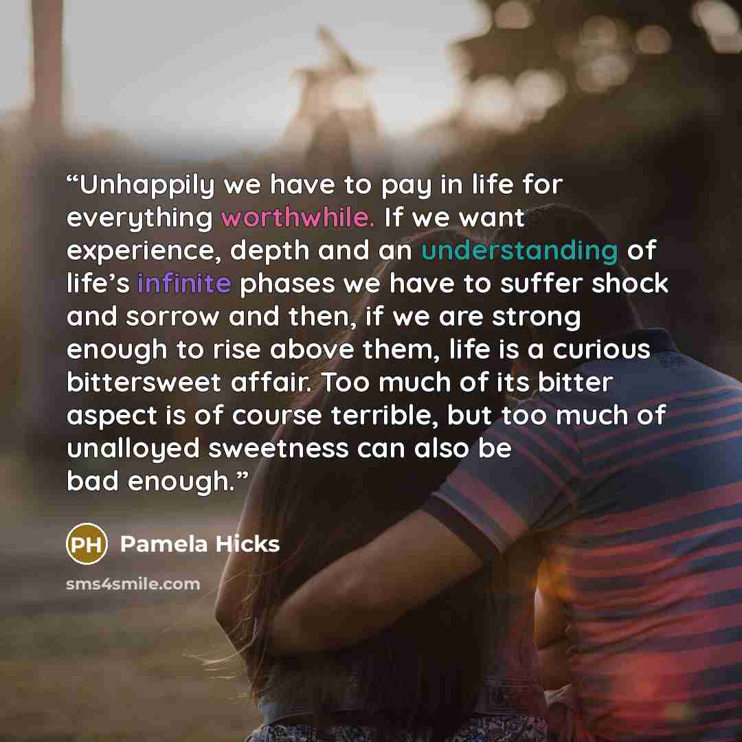 “Unhappily we have to pay in life for everything worthwhile. If we want experience, depth and an understanding of life’s infinite phases we have to suffer shock and sorrow and then, if we are strong enough to rise above them, life is a curious bittersweet affair. Too much of its bitter aspect is of…” quote by Pamela Hicks