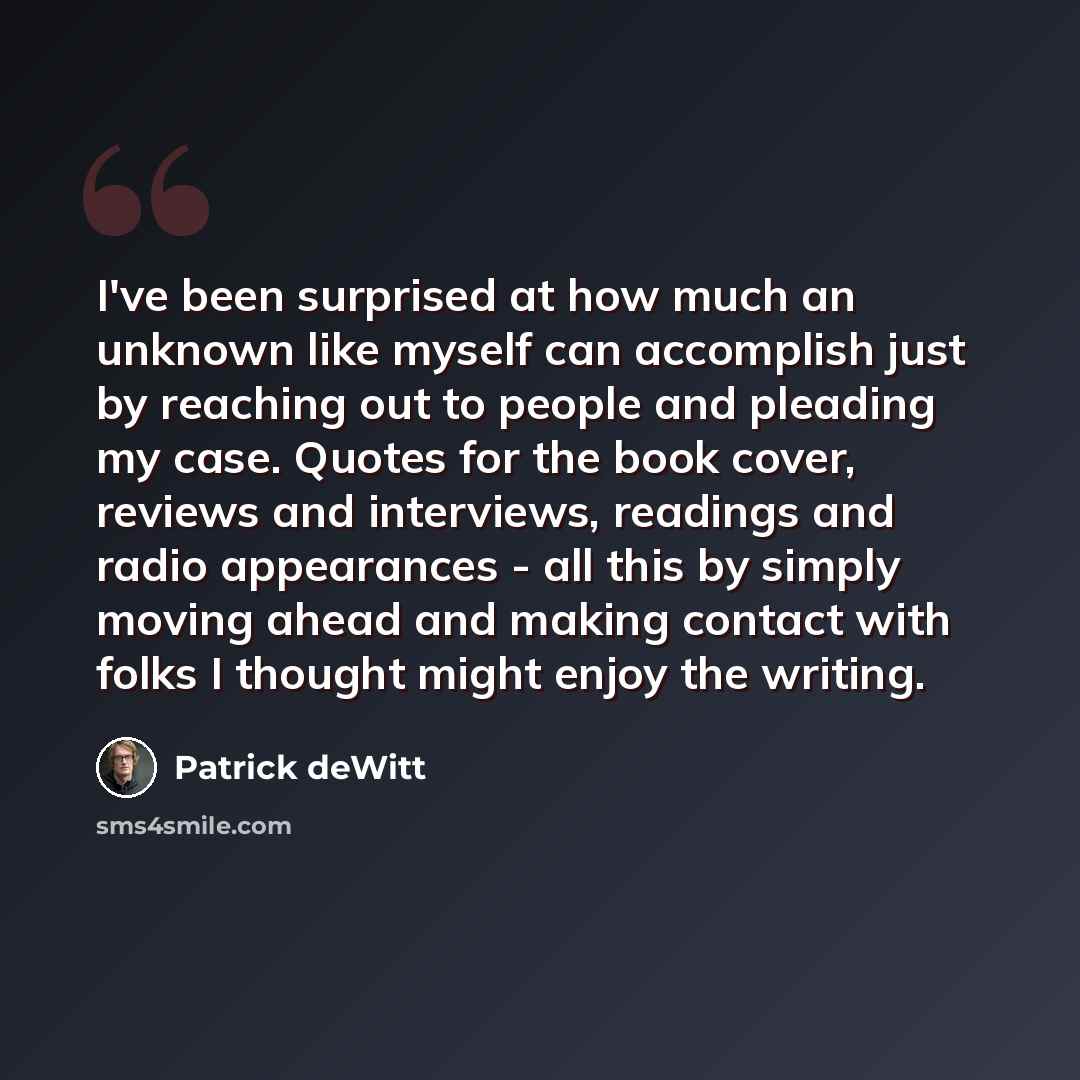 “I've been surprised at how much an unknown like myself can accomplish just by reaching out to people and pleading my case. Quotes for the book cover, reviews and interviews, readings and radio appearances - all this by simply moving ahead and making contact with folks I thought might enjoy the…” quote by Patrick deWitt