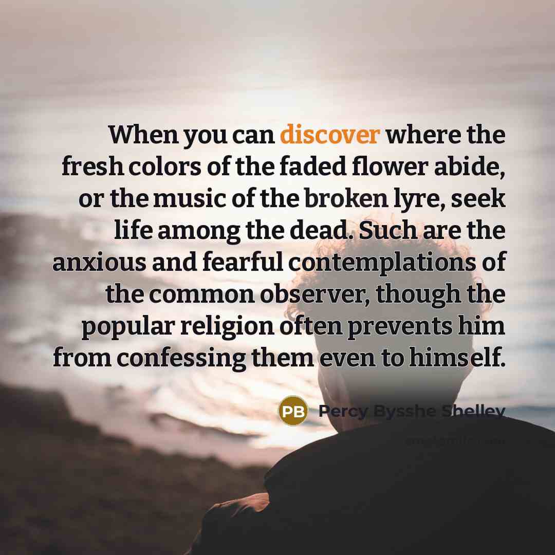 “When you can discover where the fresh colors of the faded flower abide, or the music of the broken lyre, seek life among the dead. Such are the anxious and fearful contemplations of the common observer, though the popular religion often prevents him from confessing them even to himself.” quote by Percy Bysshe Shelley