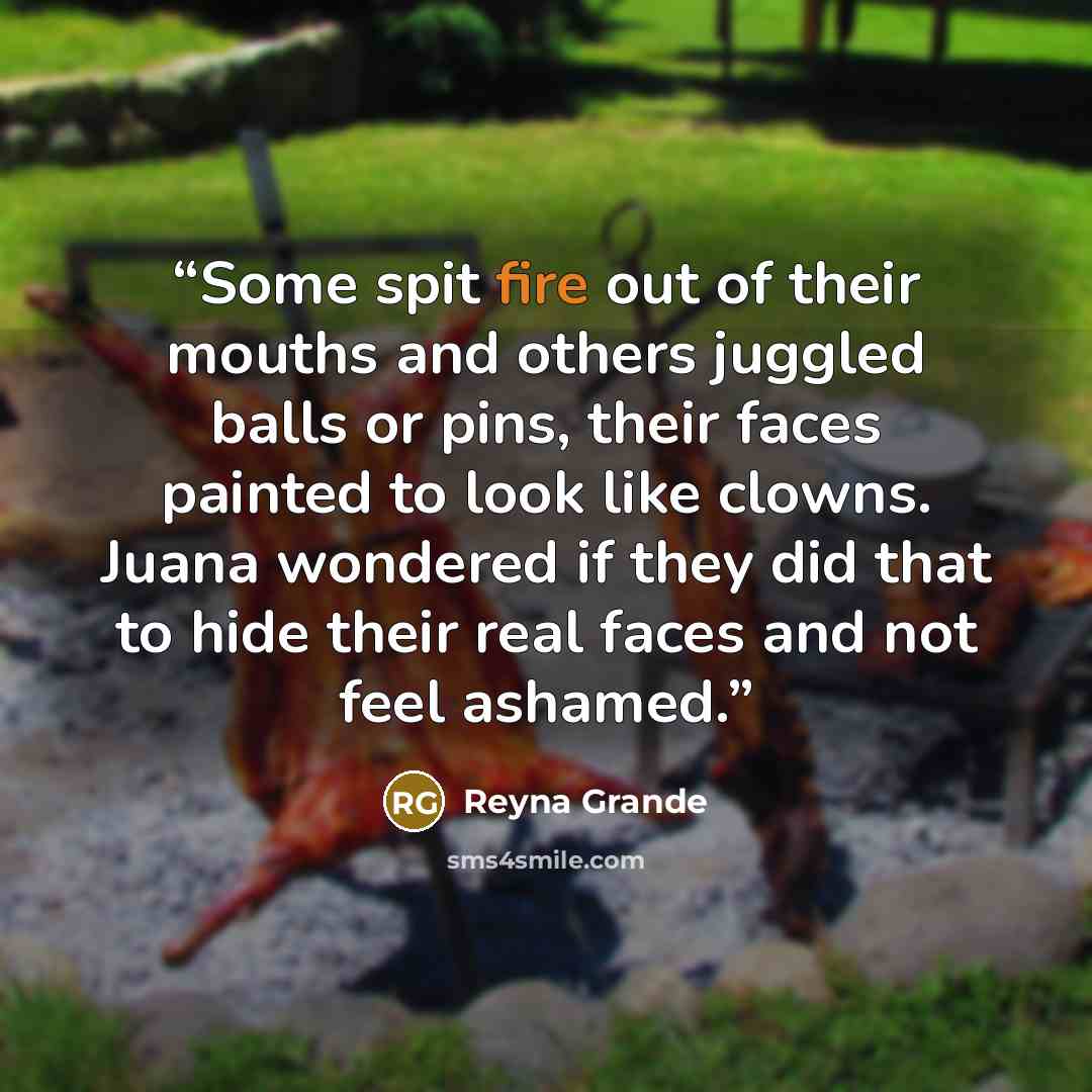 “Some spit fire out of their mouths and others juggled balls or pins, their faces painted to look like clowns. Juana wondered if they did that to hide their real faces and not feel ashamed.” quote by Reyna Grande