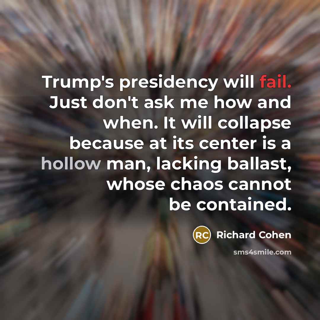 “Trump's presidency will fail. Just don't ask me how and when. It will collapse because at its center is a hollow man, lacking ballast, whose chaos cannot be contained.” quote by Richard Cohen