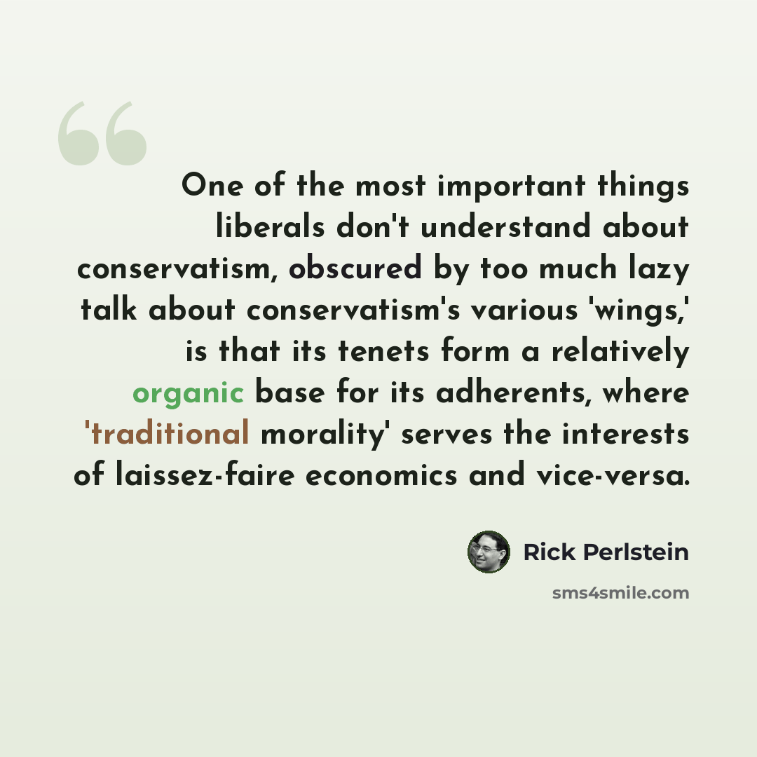 “One of the most important things liberals don't understand about conservatism, obscured by too much lazy talk about conservatism's various 'wings,' is that its tenets form a relatively organic base for its adherents, where 'traditional morality' serves the interests of laissez-faire economics and…” quote by Rick Perlstein