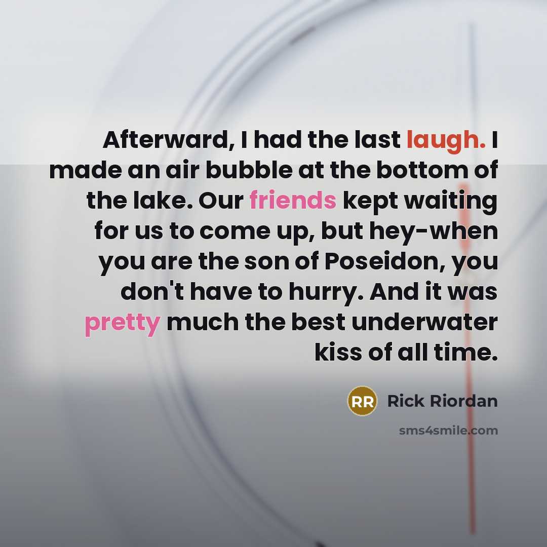 “Afterward, I had the last laugh. I made an air bubble at the bottom of the lake. Our friends kept waiting for us to come up, but hey-when you are the son of Poseidon, you don't have to hurry. And it was pretty much the best underwater kiss of all time.” quote by Rick Riordan