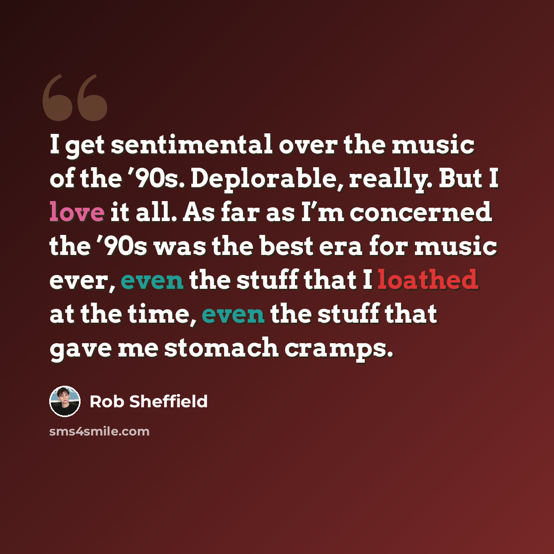 “I get sentimental over the music of the ’90s. Deplorable, really. But I love it all. As far as I’m concerned the ’90s was the best era for music ever, even the stuff that I loathed at the time, even the stuff that gave me stomach cramps.” quote by Rob Sheffield