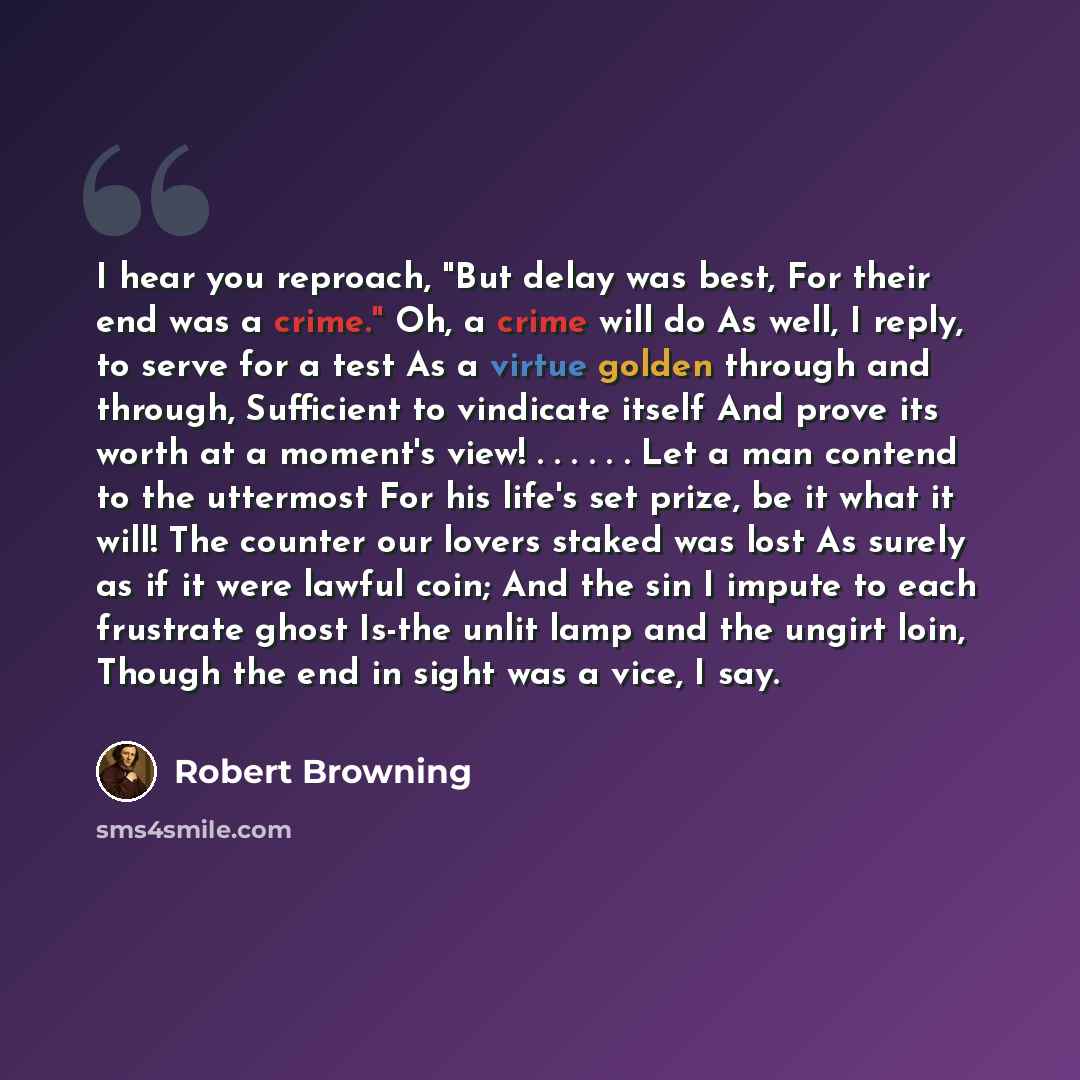 “I hear you reproach, "But delay was best, For their end was a crime." Oh, a crime will do As well, I reply, to serve for a test As a virtue golden through and through, Sufficient to vindicate itself And prove its worth at a moment's view! . . . . . . Let a man contend to the uttermost For his…” quote by Robert Browning