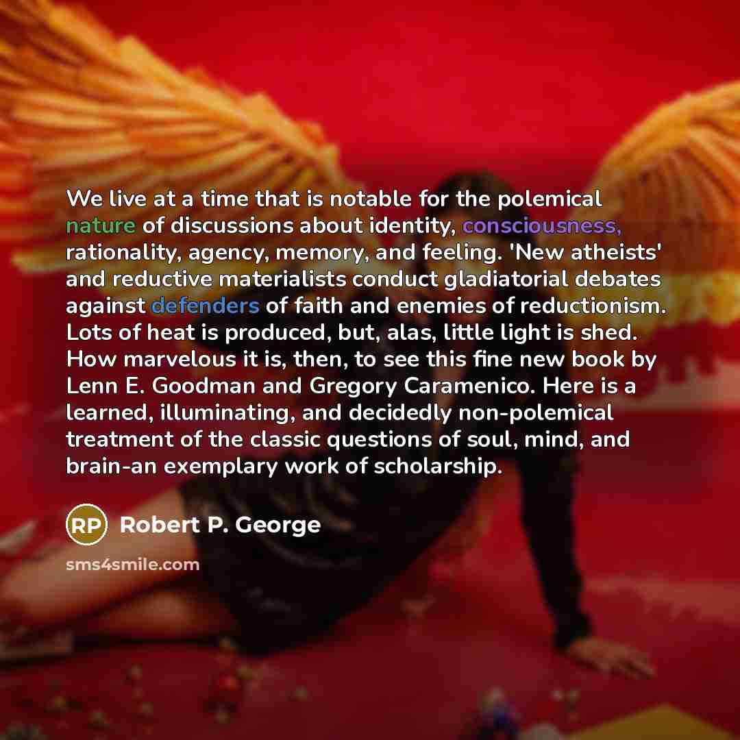 “We live at a time that is notable for the polemical nature of discussions about identity, consciousness, rationality, agency, memory, and feeling. 'New atheists' and reductive materialists conduct gladiatorial debates against defenders of faith and enemies of reductionism. Lots of heat is…” quote by Robert P. George