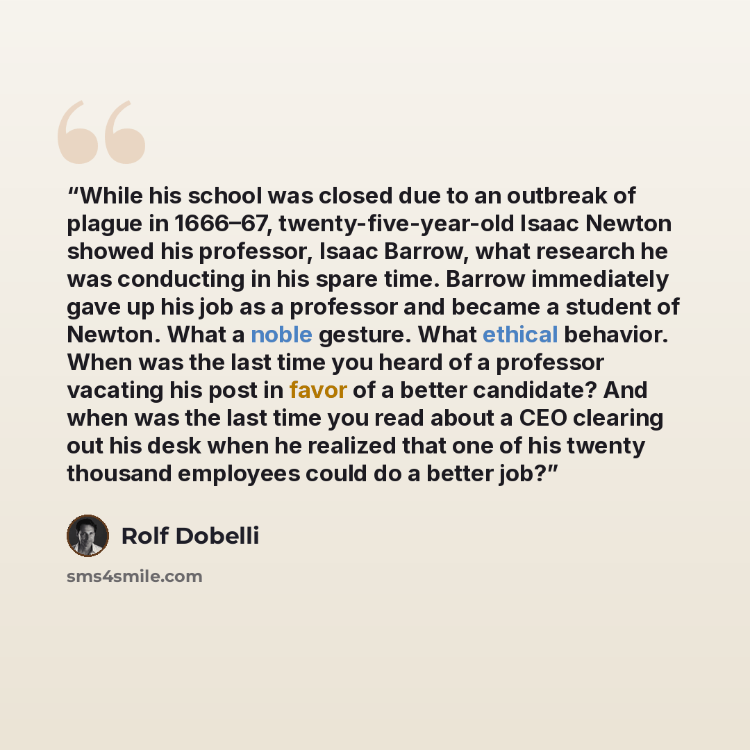 “While his school was closed due to an outbreak of plague in 1666–67, twenty-five-year-old Isaac Newton showed his professor, Isaac Barrow, what research he was conducting in his spare time. Barrow immediately gave up his job as a professor and became a student of Newton. What a noble gesture. What…” quote by Rolf Dobelli