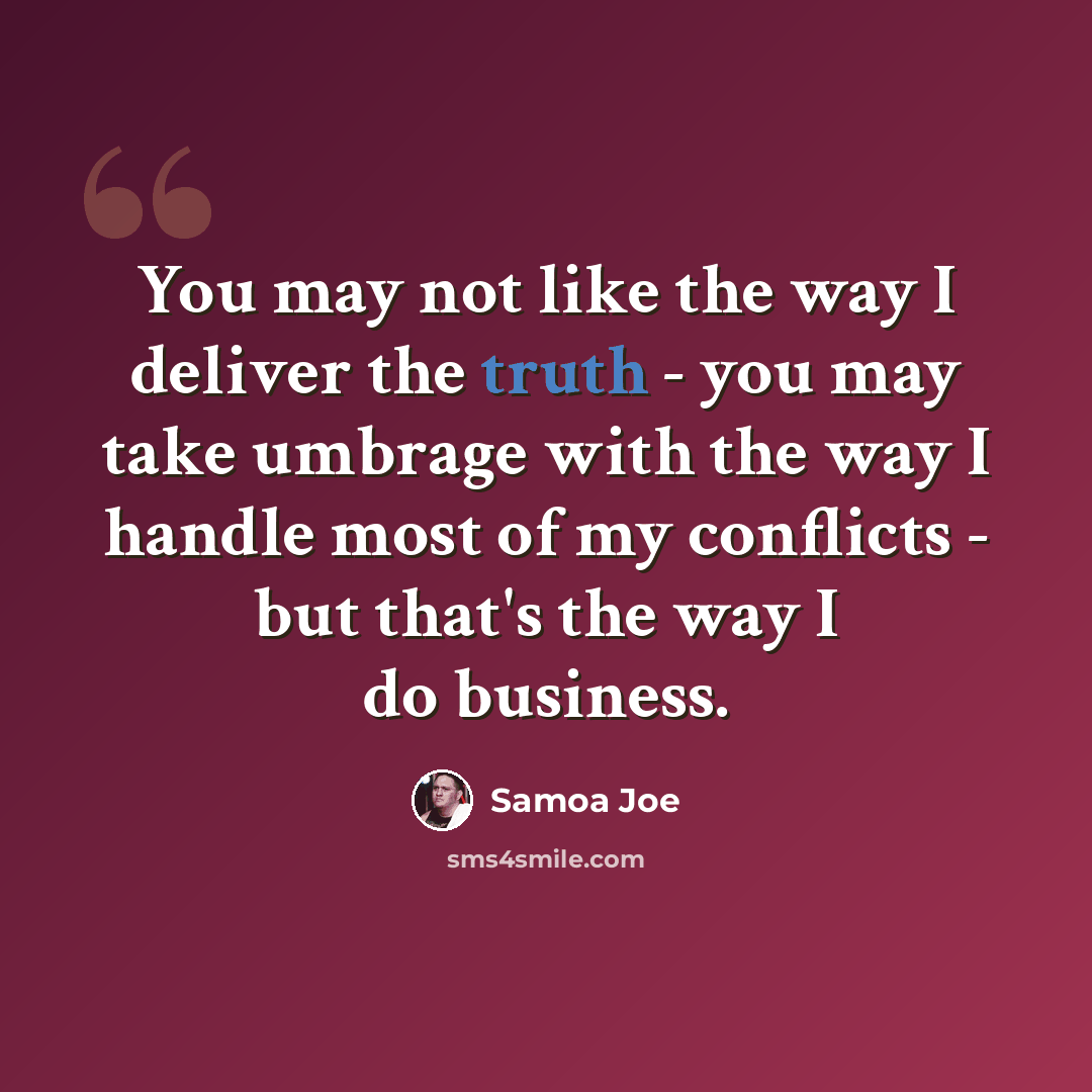 “You may not like the way I deliver the truth - you may take umbrage with the way I handle most of my conflicts - but that's the way I do business.” quote by Samoa Joe
