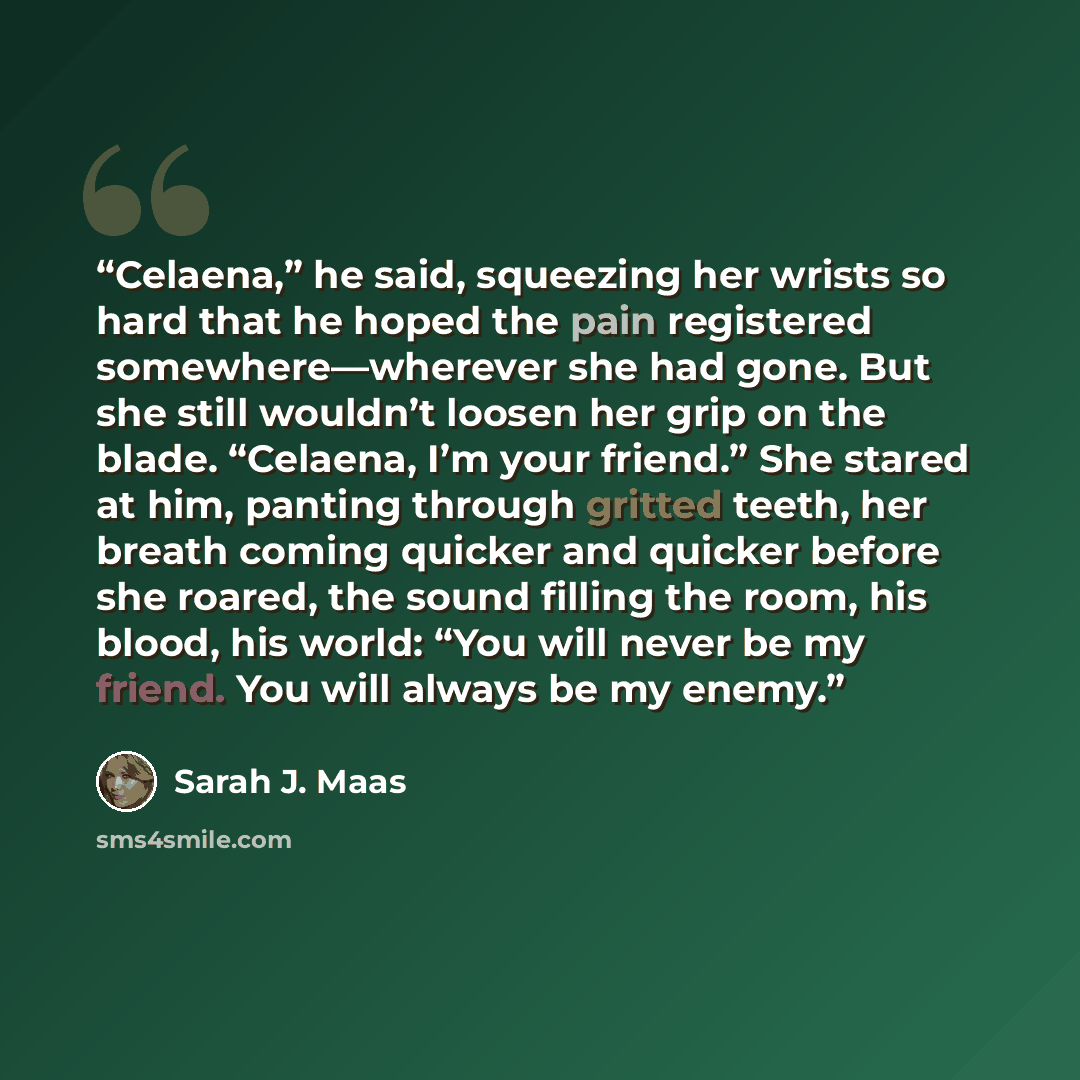 “Celaena,” he said, squeezing her wrists so hard that he hoped the pain registered somewhere—wherever she had gone. But she still wouldn’t loosen her grip on the blade. “Celaena, I’m your friend.” She stared at him, panting through gritted teeth, her breath coming quicker and quicker before she…” quote by Sarah J. Maas