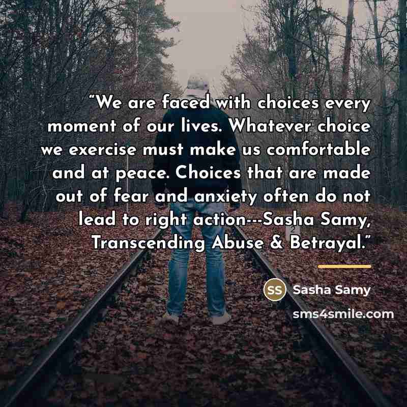 “We are faced with choices every moment of our lives. Whatever choice we exercise must make us comfortable and at peace. Choices that are made out of fear and anxiety often do not lead to right action---Sasha Samy, Transcending Abuse & Betrayal.” quote by Sasha Samy