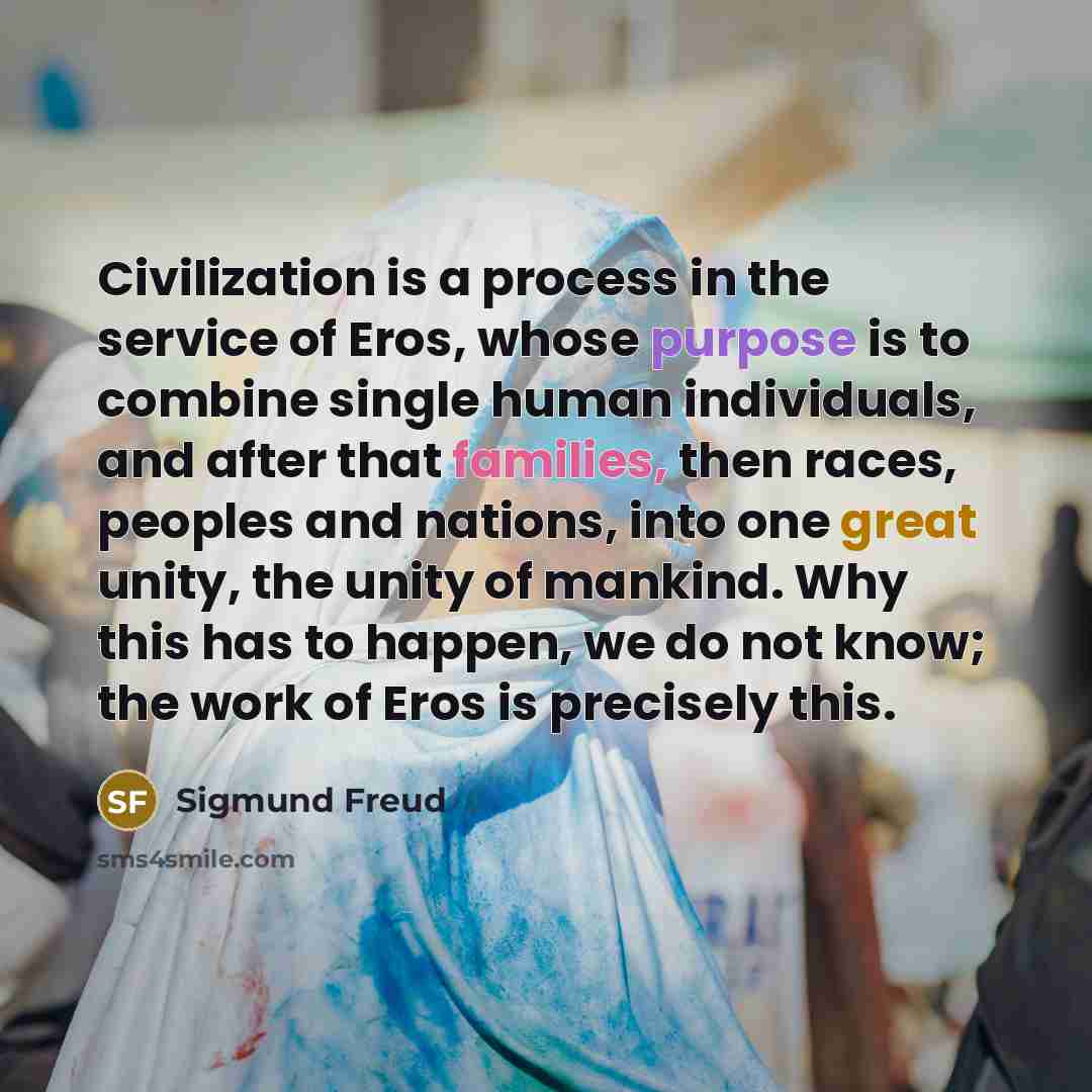 “Civilization is a process in the service of Eros, whose purpose is to combine single human individuals, and after that families, then races, peoples and nations, into one great unity, the unity of mankind. Why this has to happen, we do not know; the work of Eros is precisely this.” quote by Sigmund Freud