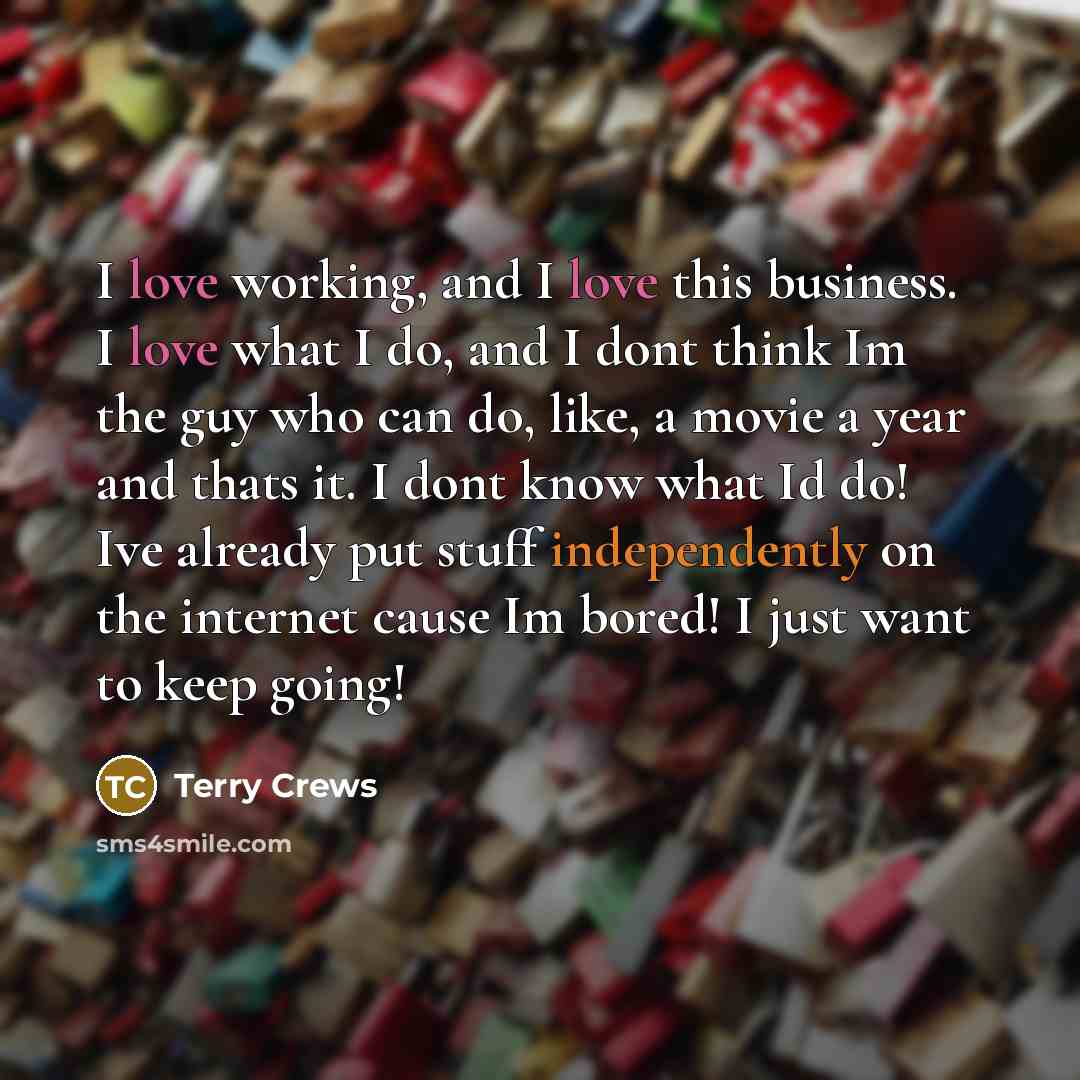 “I love working, and I love this business. I love what I do, and I dont think Im the guy who can do, like, a movie a year and thats it. I dont know what Id do! Ive already put stuff independently on the internet cause Im bored! I just want to keep going!” quote by Terry Crews