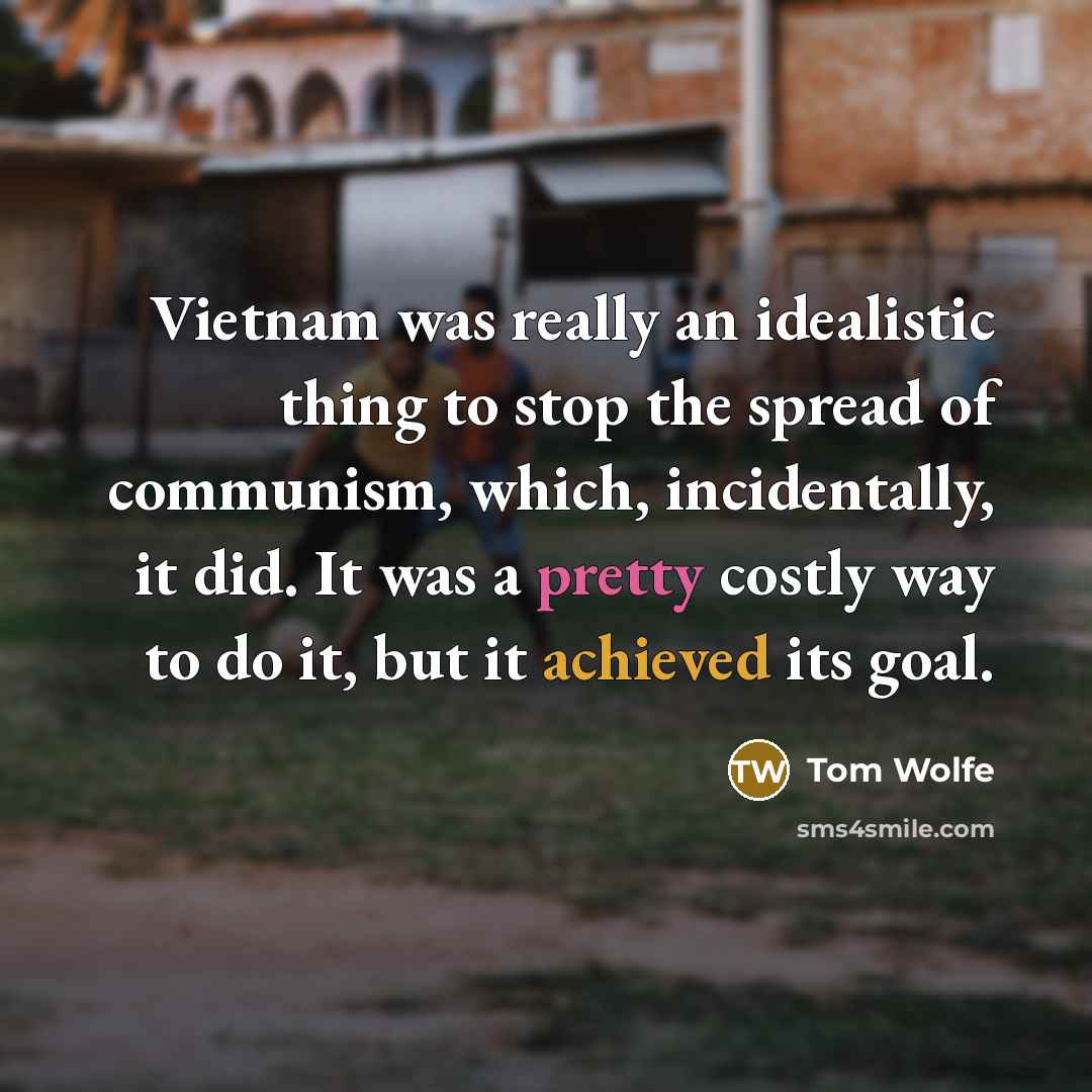 “Vietnam was really an idealistic thing to stop the spread of communism, which, incidentally, it did. It was a pretty costly way to do it, but it achieved its goal.” quote by Tom Wolfe