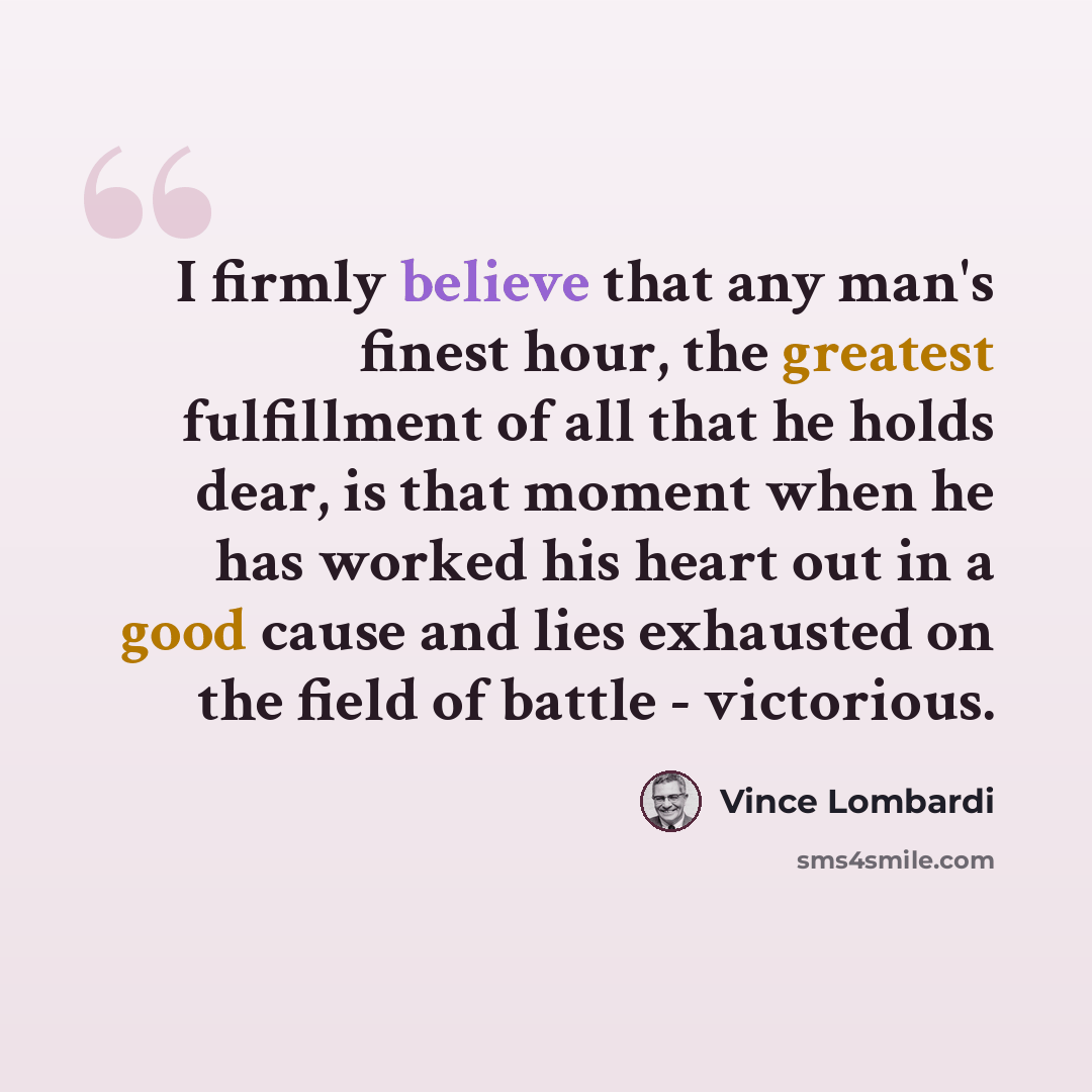 “I firmly believe that any man's finest hour, the greatest fulfillment of all that he holds dear, is that moment when he has worked his heart out in a good cause and lies exhausted on the field of battle - victorious.” quote by Vince Lombardi