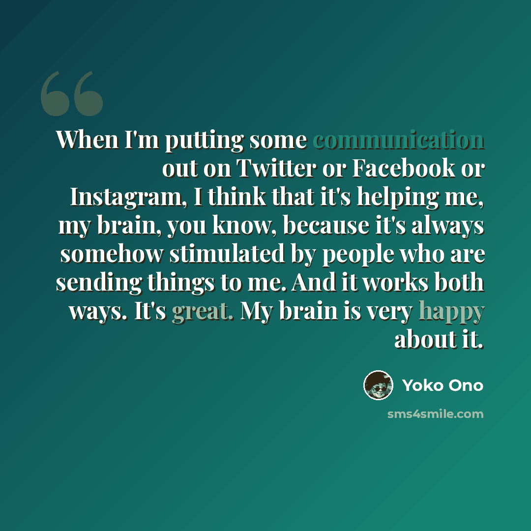 “When I'm putting some communication out on Twitter or Facebook or Instagram, I think that it's helping me, my brain, you know, because it's always somehow stimulated by people who are sending things to me. And it works both ways. It's great. My brain is very happy about it.” quote by Yoko Ono
